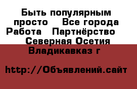 Быть популярным просто! - Все города Работа » Партнёрство   . Северная Осетия,Владикавказ г.